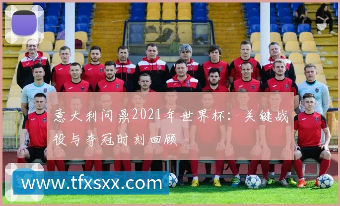 意大利问鼎2021年世界杯:关键战役与夺冠时刻回顾
