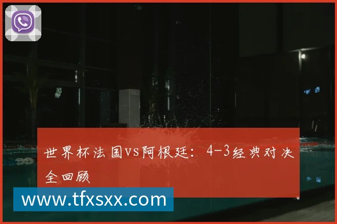 世界杯法国vs阿根廷:4-3经典对决全回顾
