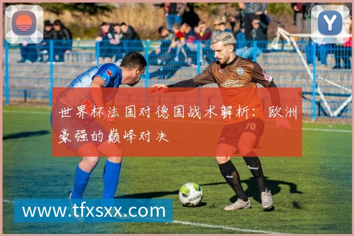 世界杯法国对德国战术解析:欧洲豪强的巅峰对决