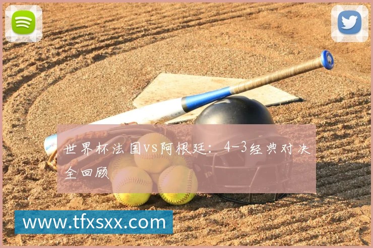 世界杯法国vs阿根廷:4-3经典对决全回顾