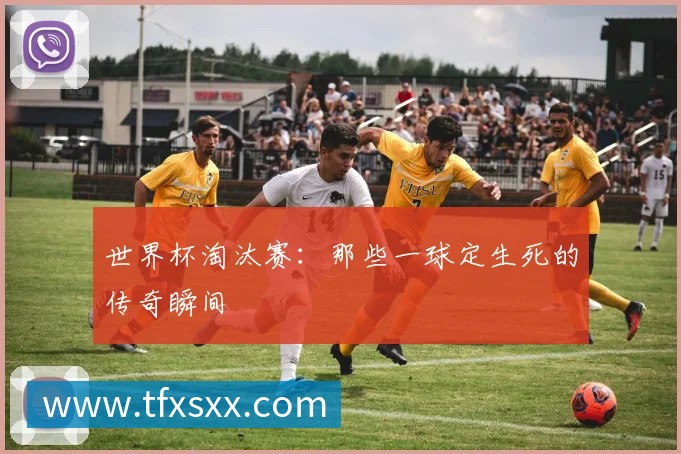 世界杯淘汰赛:那些一球定生死的传奇瞬间