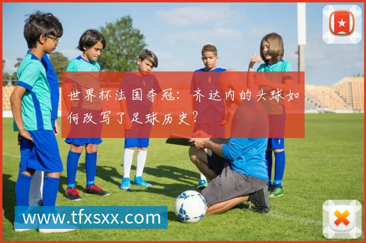 世界杯法国夺冠:齐达内的头球如何改写了足球历史?