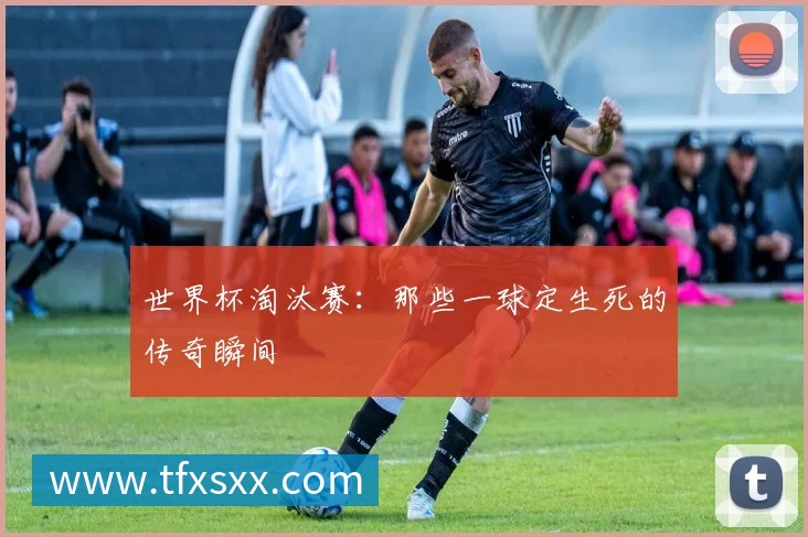 世界杯淘汰赛:那些一球定生死的传奇瞬间