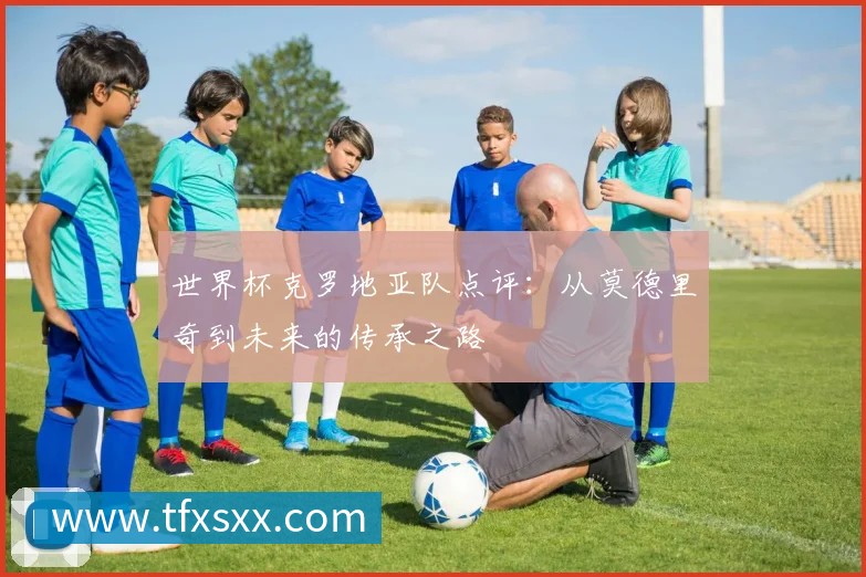 世界杯克罗地亚队点评:从莫德里奇到未来的传承之路