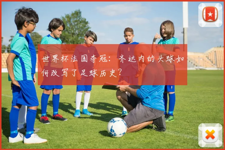 世界杯法国夺冠:齐达内的头球如何改写了足球历史?